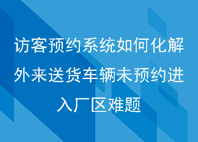 访客预约系统如何化解外来送货车辆未预约进入厂区难题