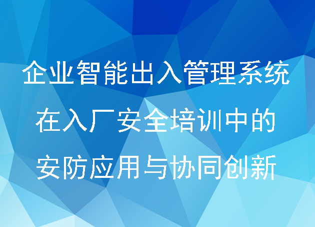 企业智能出入管理系统在入厂安全培训中的安防应用与协同创新